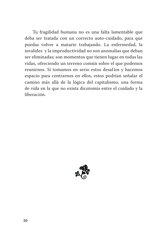 Tu fragilidad humana no es una falta lamentable que deba ser tratada con un correcto auto-cuidado, para que puedas volver a matarte trabajando. La enfermedad, la invalidez y la improductividad no son anomalias que deban ser eliminadas; son momentos que tienen lugar en todas las vidas, ofreciendo un terreno comin sobre el que podemos reunirnos. Si tomamos en serio estos desafios y hacemos espacio para centrarnos en ellos, estos podrian sefalar el camino mis alli de la légica del capitalismo, una forma de vida en la que no exista dicotomia entre el cuidado y la liberacién.  20 